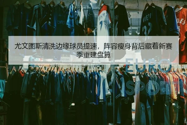 尤文图斯清洗边缘球员提速，阵容瘦身背后藏着新赛季重建盘算